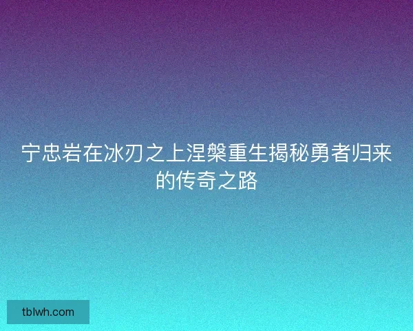 宁忠岩在冰刃之上涅槃重生揭秘勇者归来的传奇之路