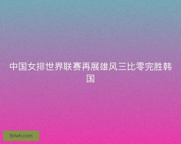 中国女排世界联赛再展雄风三比零完胜韩国