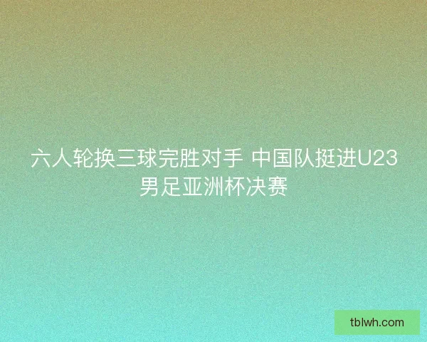六人轮换三球完胜对手 中国队挺进U23男足亚洲杯决赛