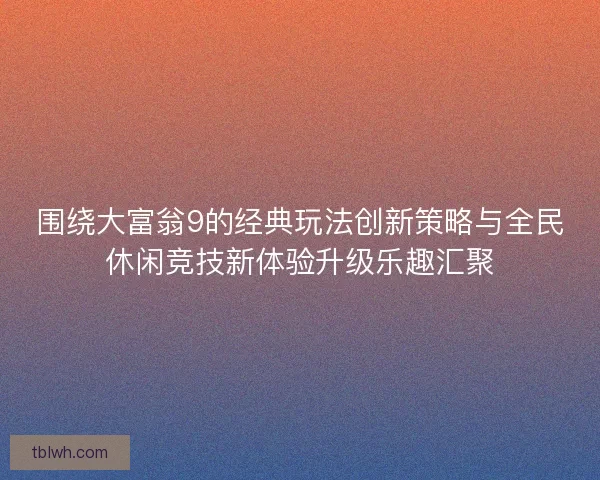 围绕大富翁9的经典玩法创新策略与全民休闲竞技新体验升级乐趣汇聚