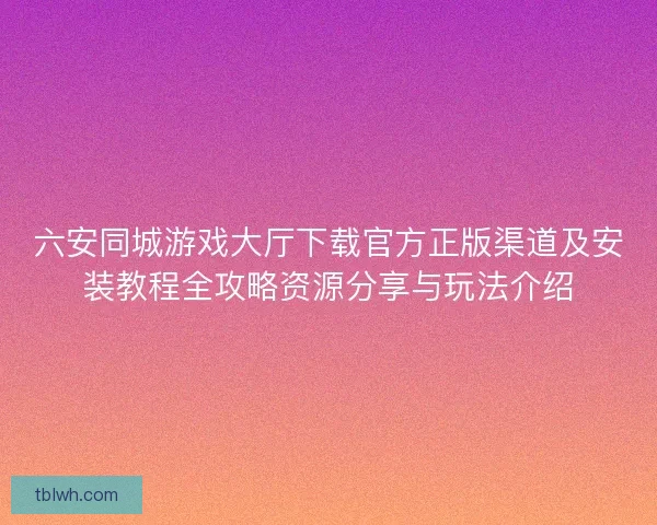 六安同城游戏大厅下载官方正版渠道及安装教程全攻略资源分享与玩法介绍